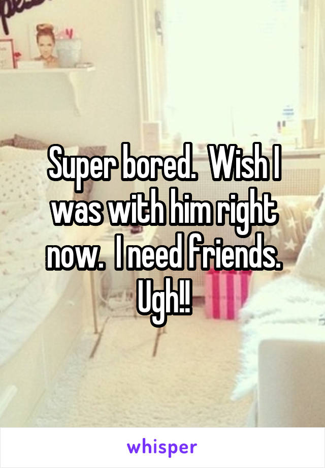 Super bored.  Wish I was with him right now.  I need friends. Ugh!!