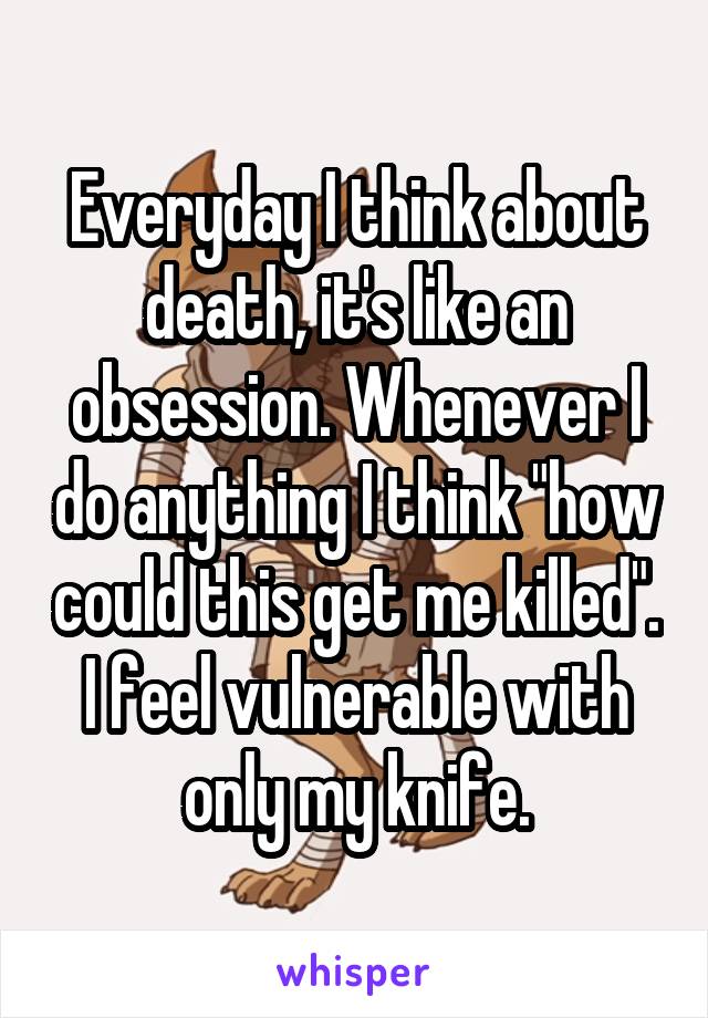 Everyday I think about death, it's like an obsession. Whenever I do anything I think "how could this get me killed". I feel vulnerable with only my knife.