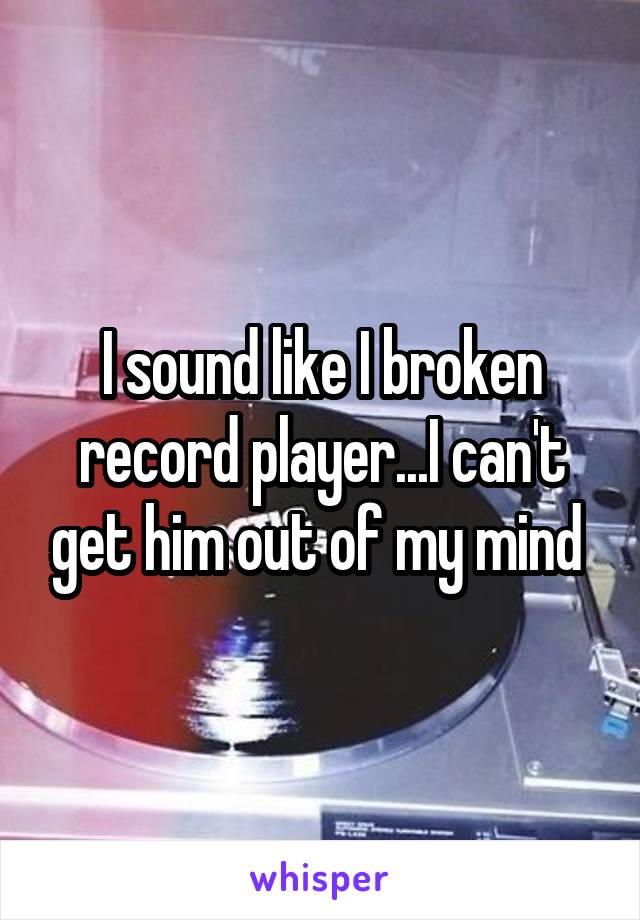 I sound like I broken record player...I can't get him out of my mind 