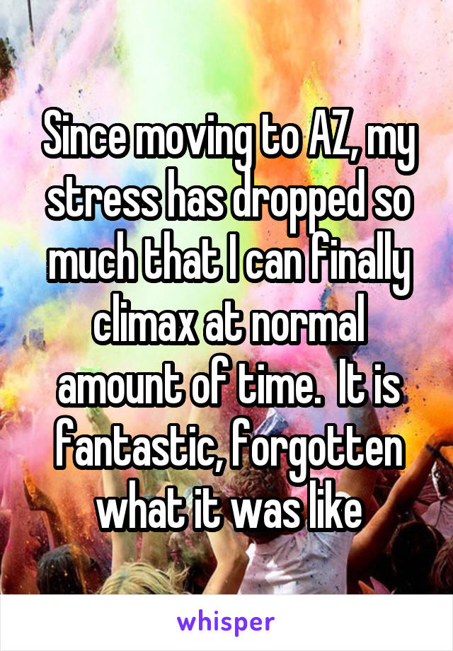 Since moving to AZ, my stress has dropped so much that I can finally climax at normal amount of time.  It is fantastic, forgotten what it was like