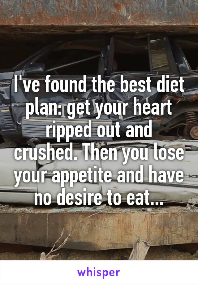 I've found the best diet plan: get your heart ripped out and crushed. Then you lose your appetite and have no desire to eat...