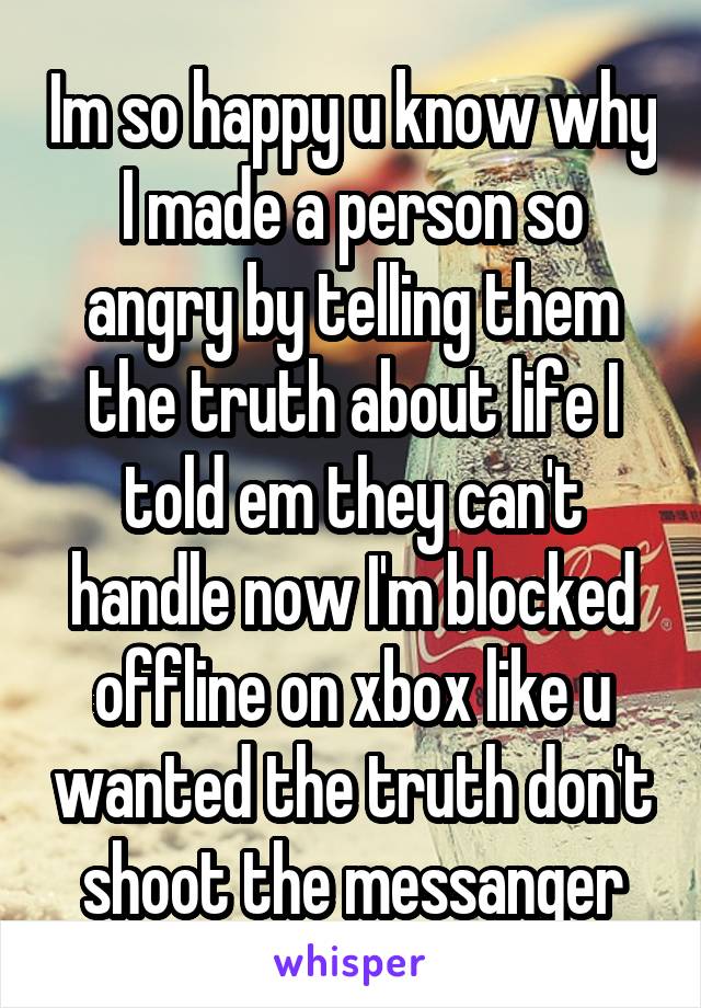Im so happy u know why I made a person so angry by telling them the truth about life I told em they can't handle now I'm blocked offline on xbox like u wanted the truth don't shoot the messanger