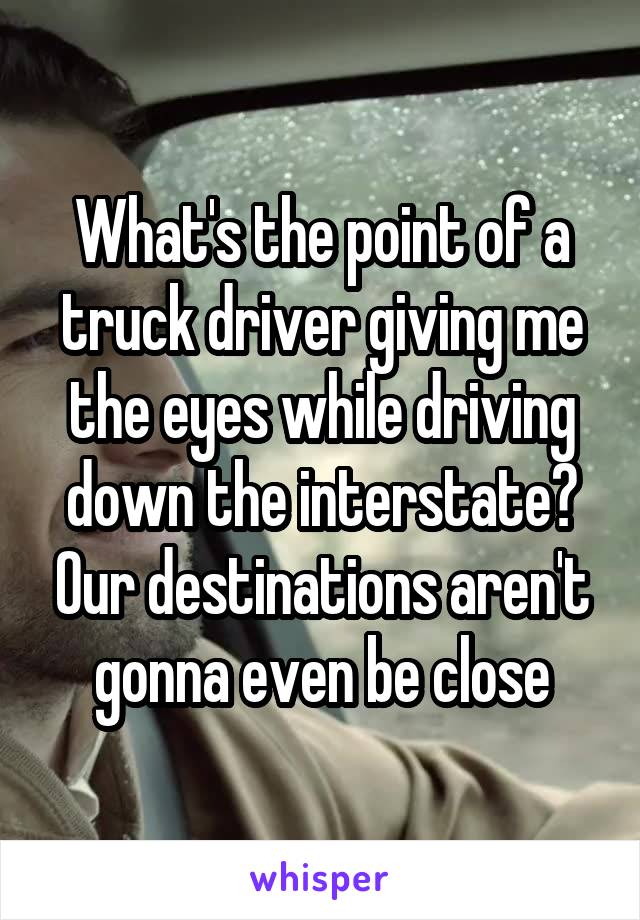 What's the point of a truck driver giving me the eyes while driving down the interstate? Our destinations aren't gonna even be close