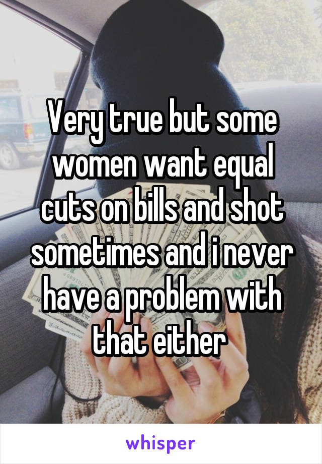 Very true but some women want equal cuts on bills and shot sometimes and i never have a problem with that either 