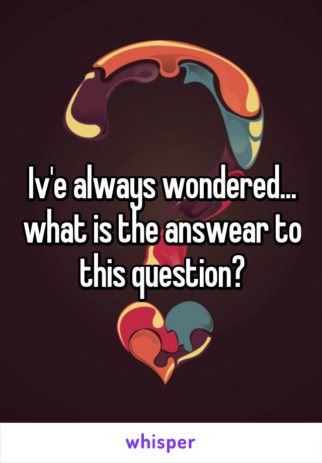 Iv'e always wondered... what is the answear to this question?