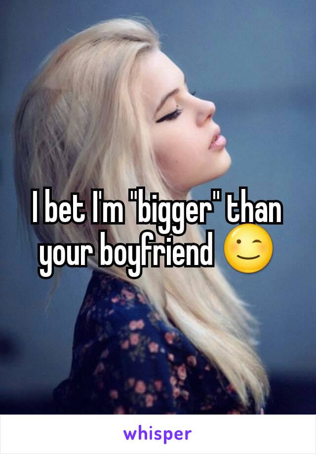 I bet I'm "bigger" than your boyfriend 😉