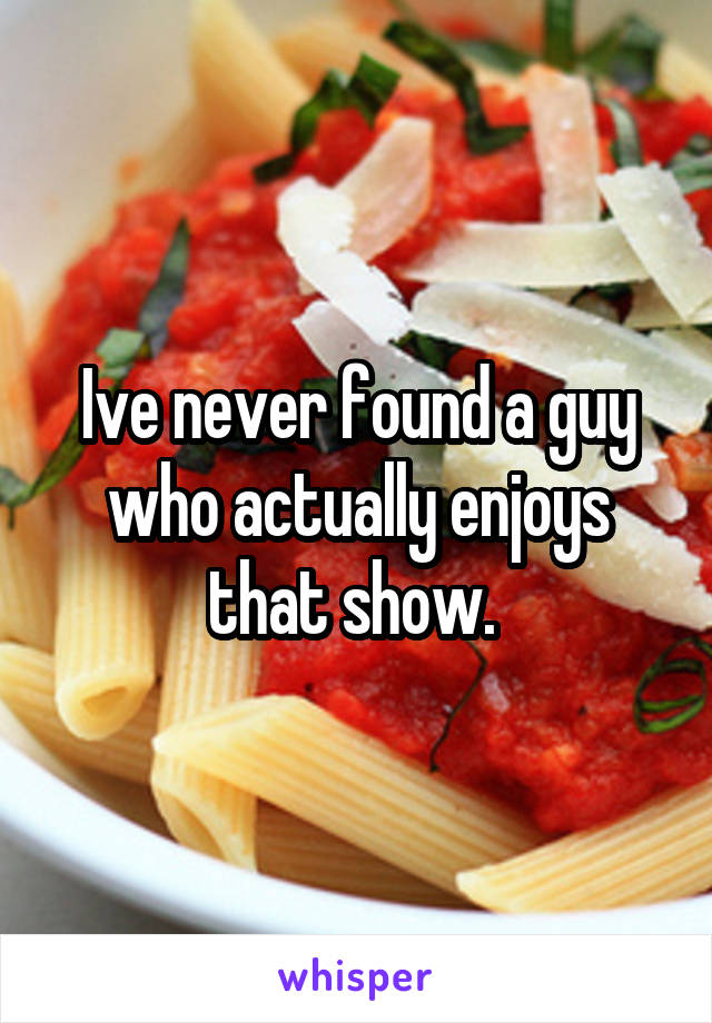 Ive never found a guy who actually enjoys that show. 