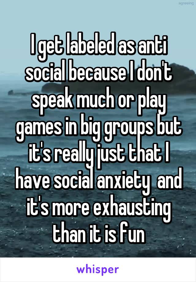 I get labeled as anti social because I don't speak much or play games in big groups but it's really just that I have social anxiety  and it's more exhausting than it is fun