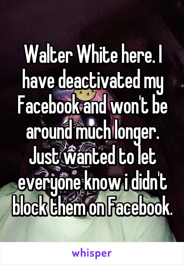 Walter White here. I have deactivated my Facebook and won't be around much longer. Just wanted to let everyone know i didn't block them on Facebook.