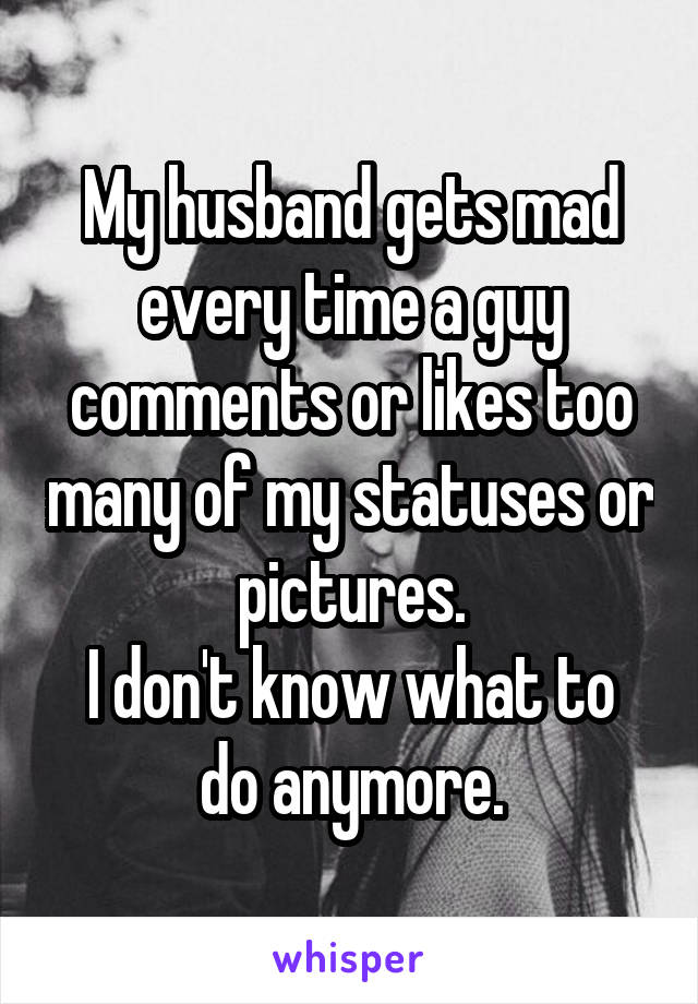 My husband gets mad every time a guy comments or likes too many of my statuses or pictures.
I don't know what to do anymore.