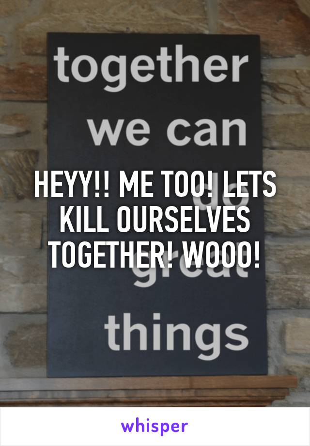 HEYY!! ME TOO! LETS KILL OURSELVES TOGETHER! WOOO!