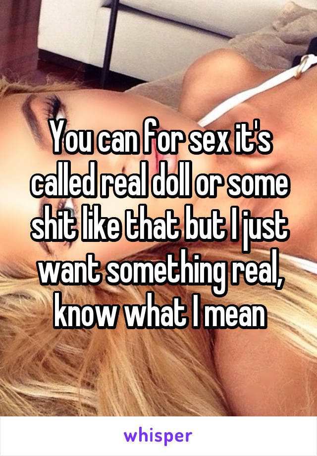 You can for sex it's called real doll or some shit like that but I just want something real, know what I mean