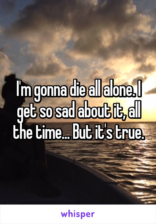 I'm gonna die all alone. I get so sad about it, all the time... But it's true.