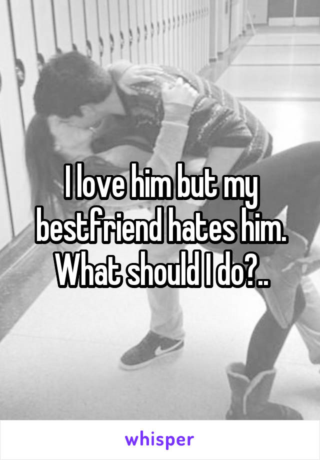 I love him but my bestfriend hates him. What should I do?..