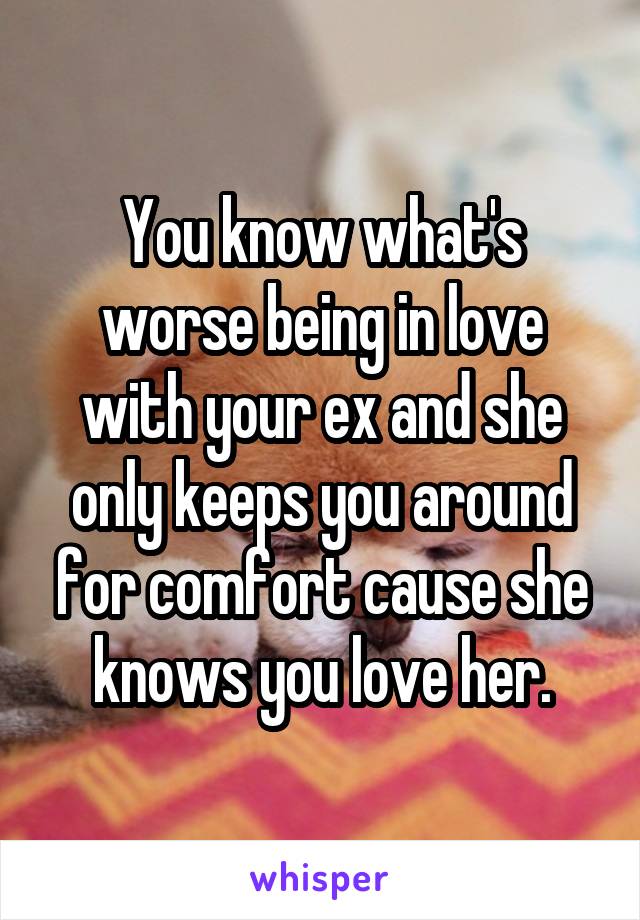 You know what's worse being in love with your ex and she only keeps you around for comfort cause she knows you love her.