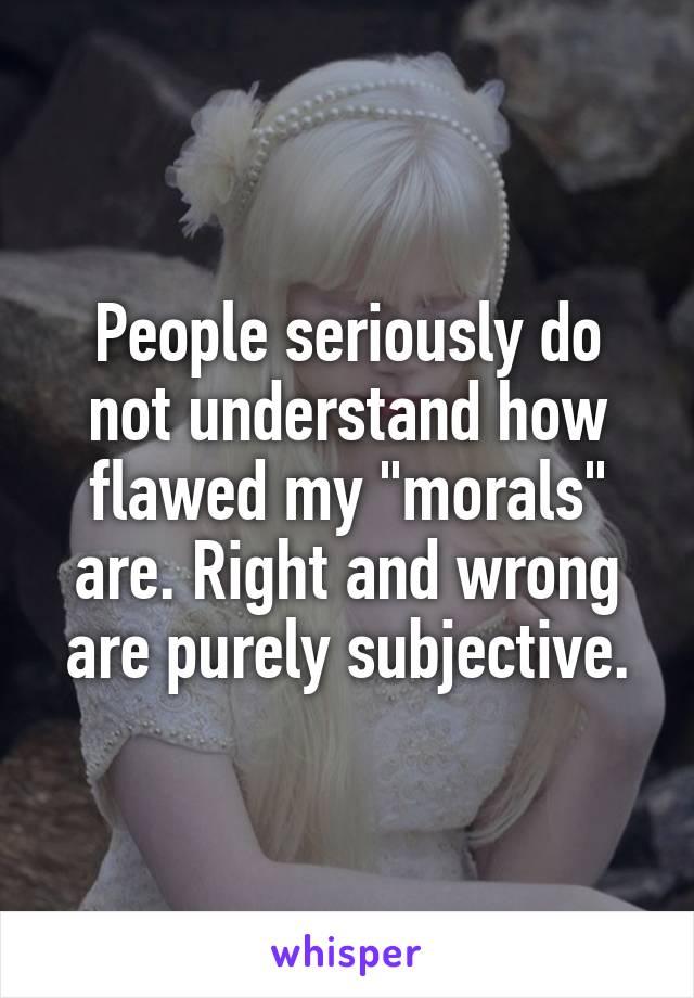 People seriously do not understand how flawed my "morals" are. Right and wrong are purely subjective.
