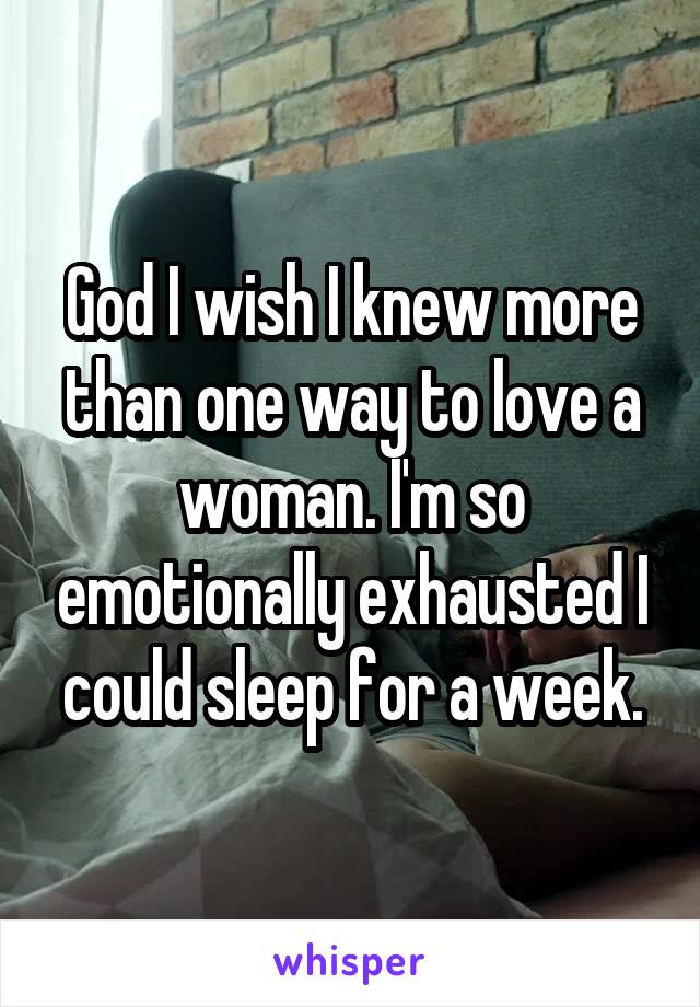 God I wish I knew more than one way to love a woman. I'm so emotionally exhausted I could sleep for a week.