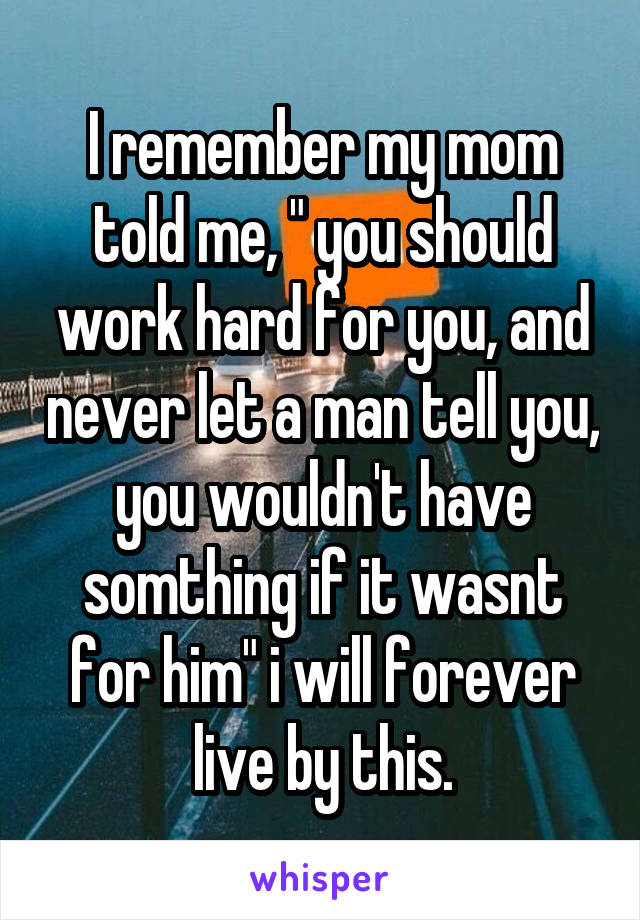 I remember my mom told me, " you should work hard for you, and never let a man tell you, you wouldn't have somthing if it wasnt for him" i will forever live by this.