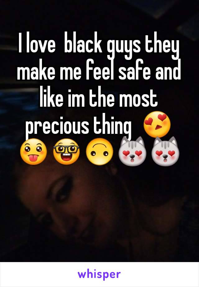 I love  black guys they make me feel safe and like im the most precious thing  😍😛🤓🙃😻😻