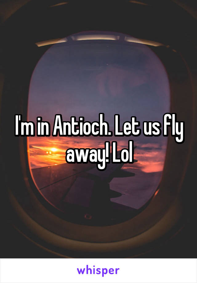 I'm in Antioch. Let us fly away! Lol