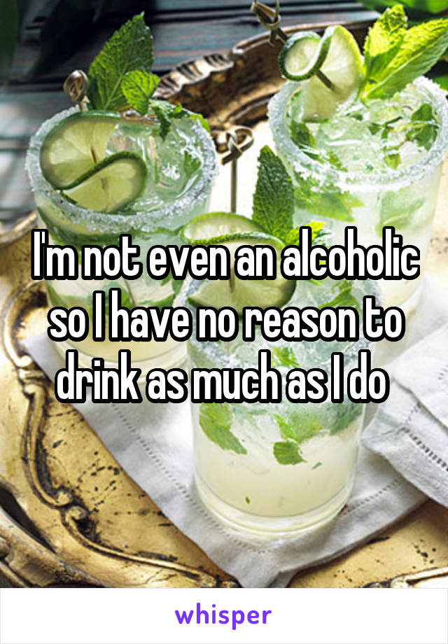 I'm not even an alcoholic so I have no reason to drink as much as I do 