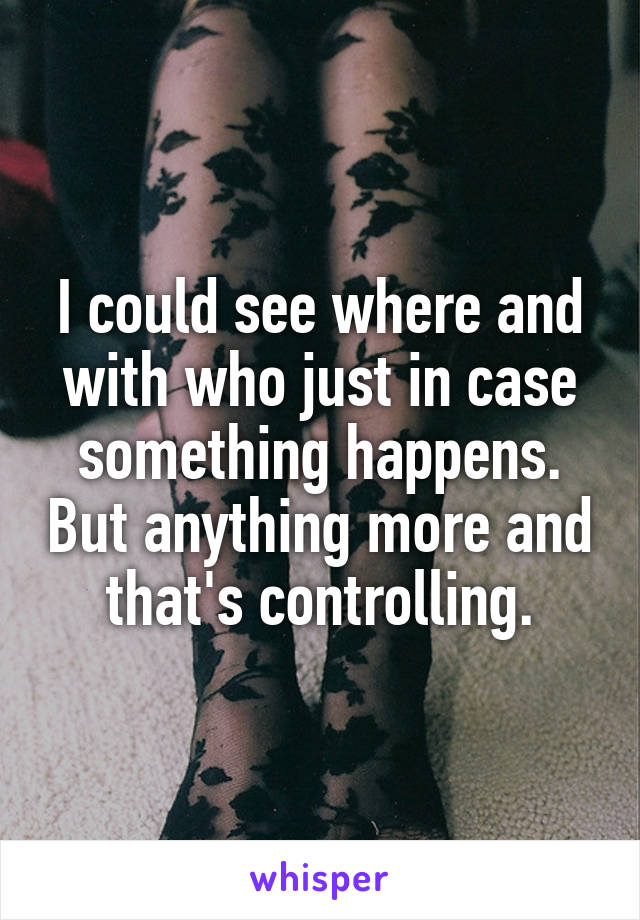 I could see where and with who just in case something happens. But anything more and that's controlling.