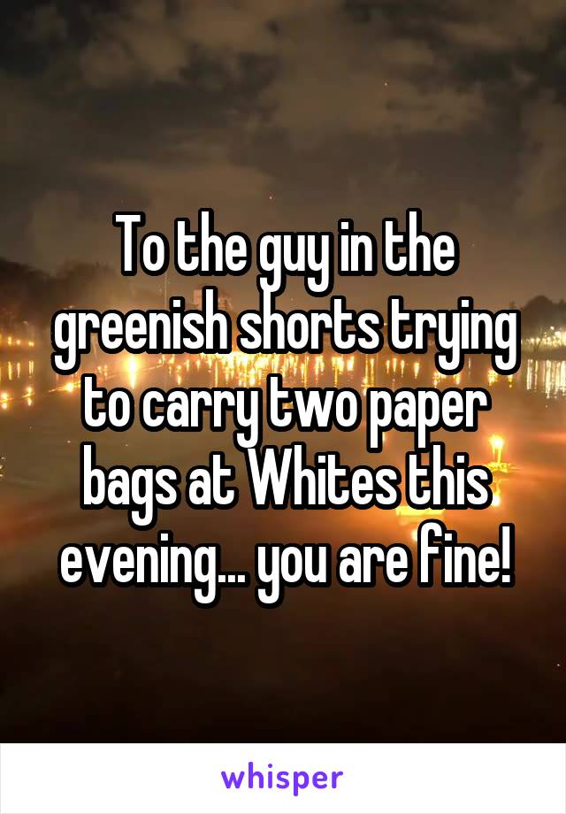 To the guy in the greenish shorts trying to carry two paper bags at Whites this evening... you are fine!