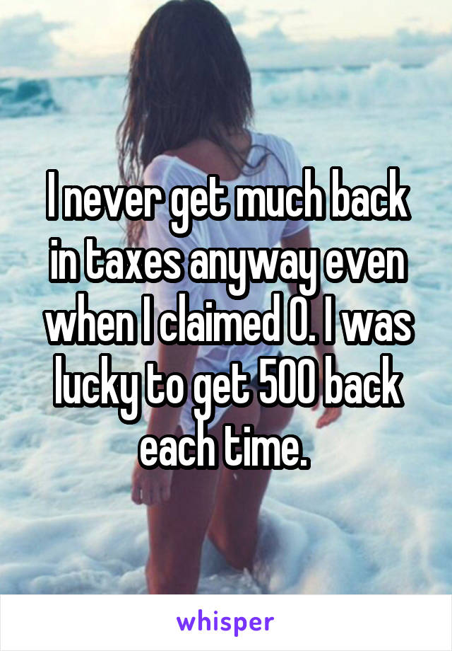 I never get much back in taxes anyway even when I claimed 0. I was lucky to get 500 back each time. 