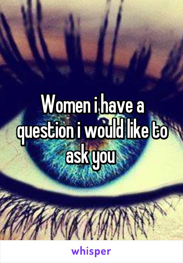 Women i have a question i would like to ask you 