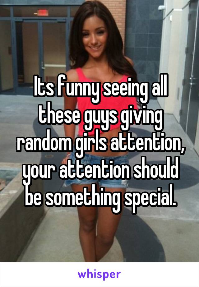 Its funny seeing all these guys giving random girls attention, your attention should be something special.