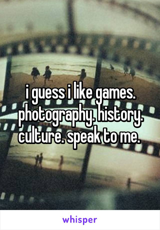 i guess i like games. photography. history. culture. speak to me. 