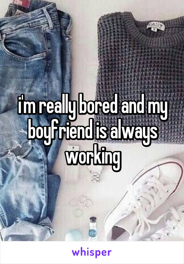 i'm really bored and my boyfriend is always working