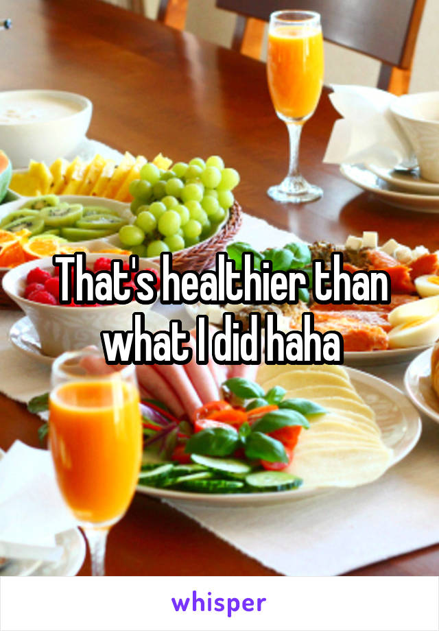 That's healthier than what I did haha