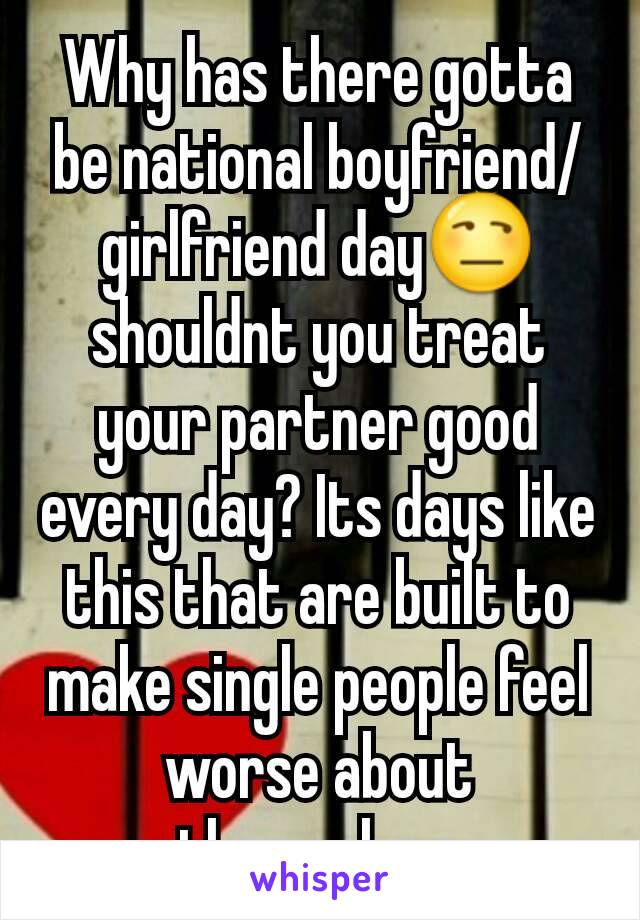 Why has there gotta be national boyfriend/girlfriend day😒 shouldnt you treat your partner good every day? Its days like this that are built to make single people feel worse about themselves