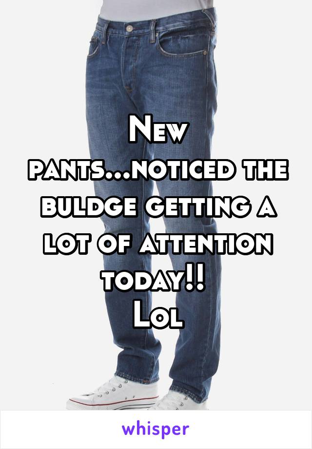 New pants...noticed the buldge getting a lot of attention today!! 
Lol