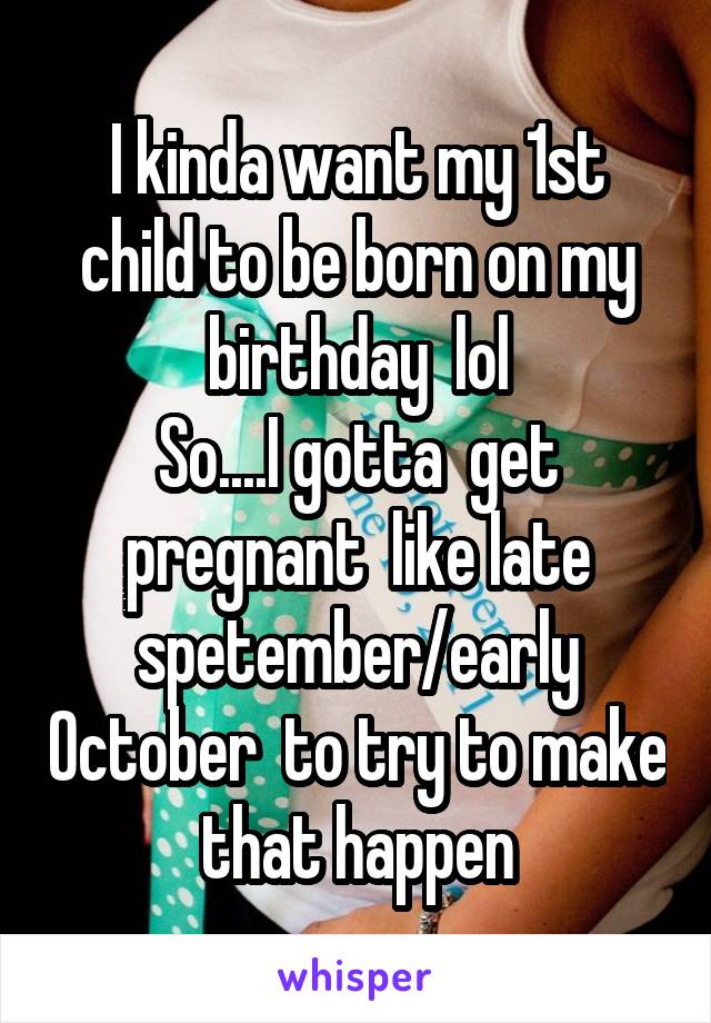 I kinda want my 1st child to be born on my birthday  lol
So....I gotta  get pregnant  like late spetember/early October  to try to make that happen