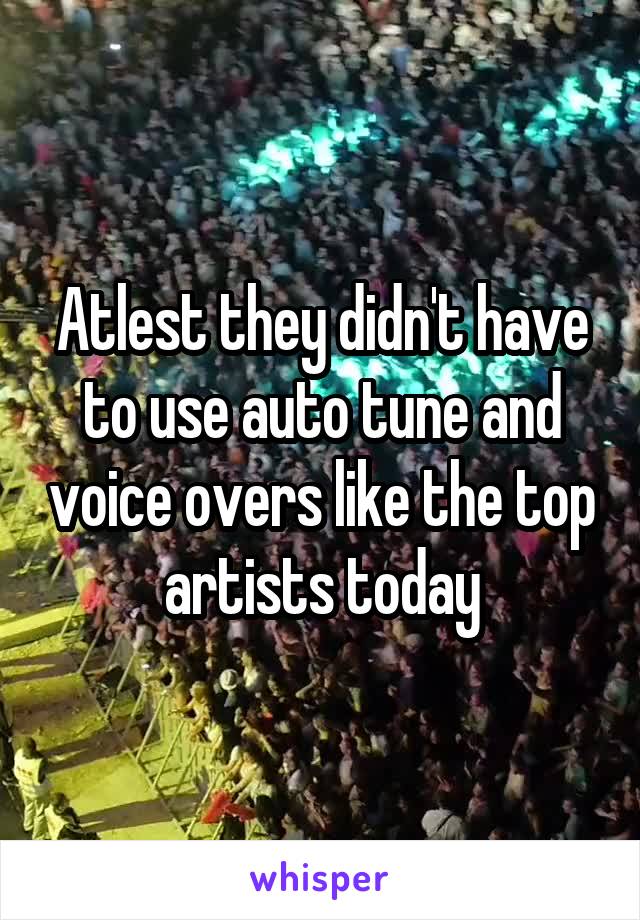 Atlest they didn't have to use auto tune and voice overs like the top artists today