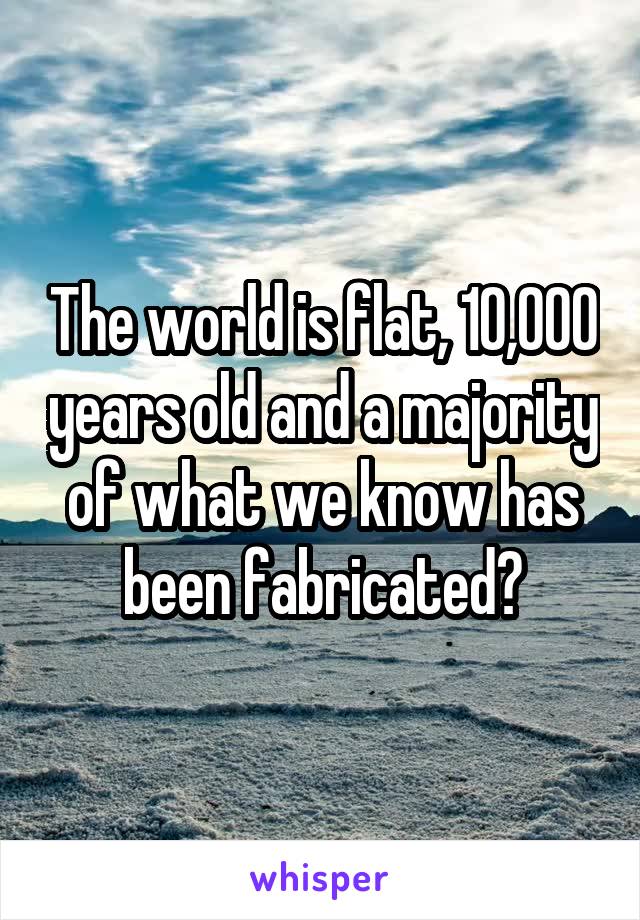 The world is flat, 10,000 years old and a majority of what we know has been fabricated?