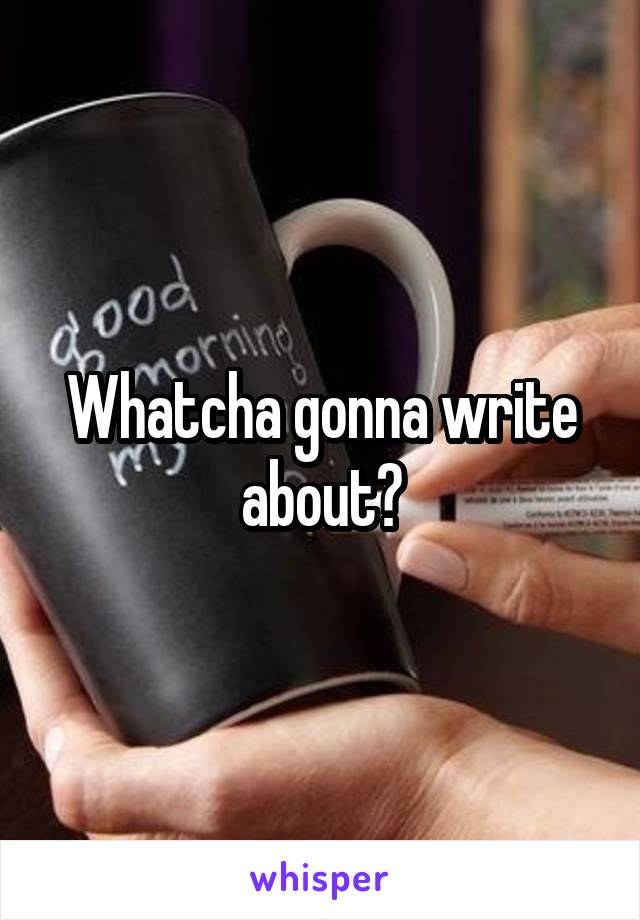 Whatcha gonna write about?