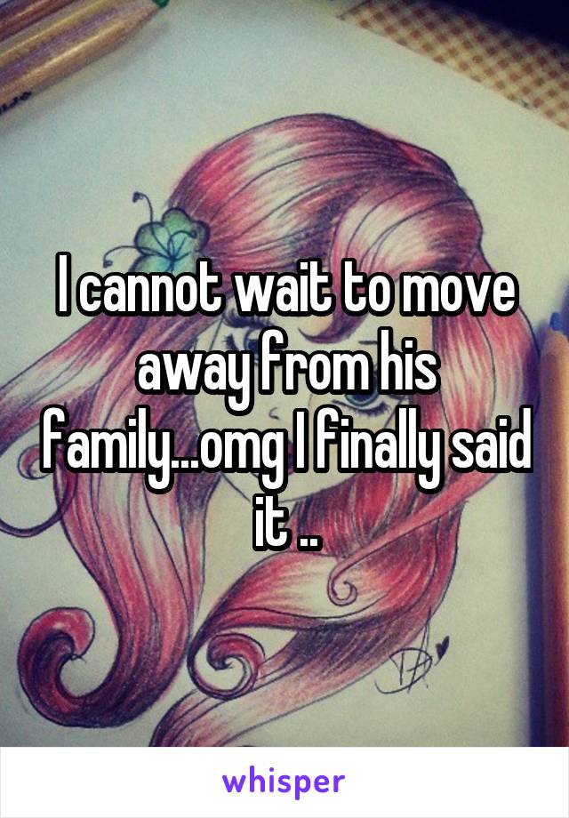 I cannot wait to move away from his family...omg I finally said it ..