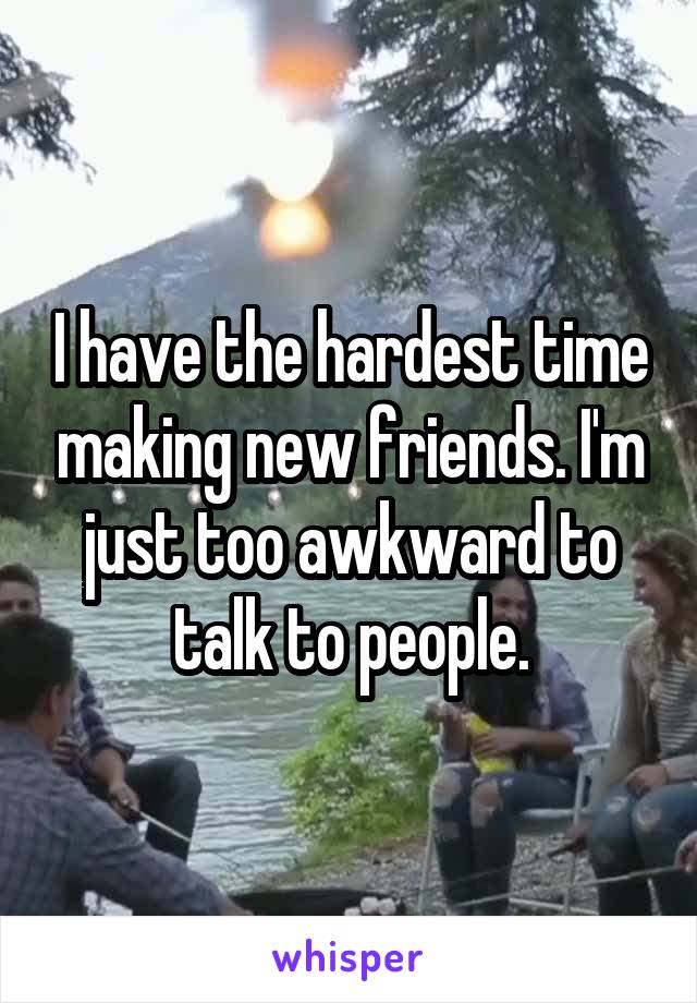 I have the hardest time making new friends. I'm just too awkward to talk to people.