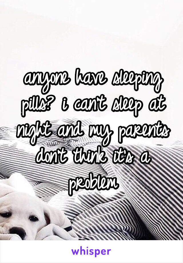 anyone have sleeping pills? i can't sleep at night and my parents don't think it's a problem