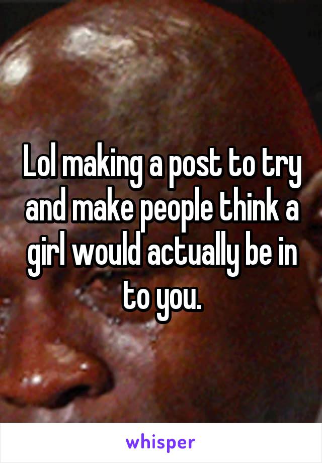 Lol making a post to try and make people think a girl would actually be in to you.