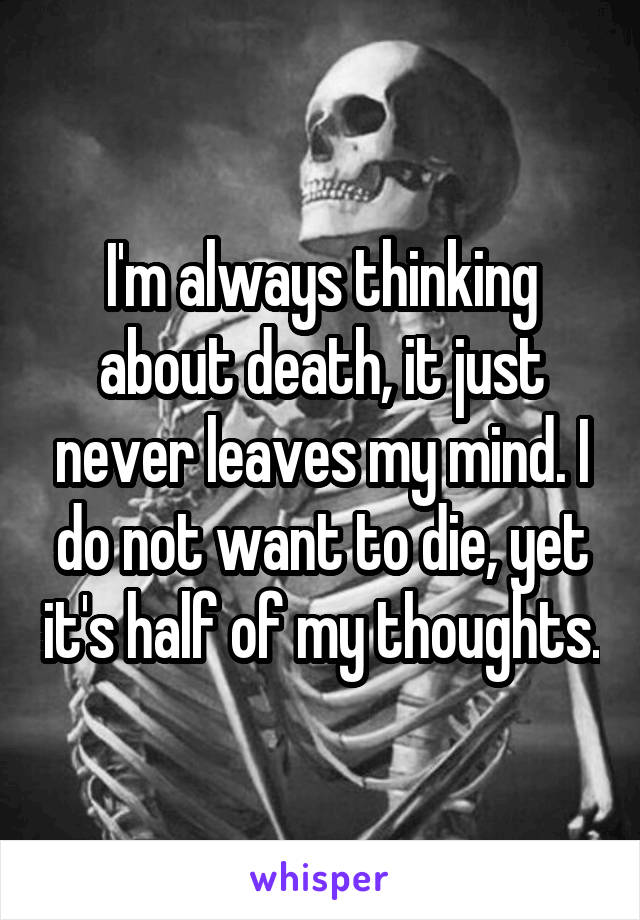 I'm always thinking about death, it just never leaves my mind. I do not want to die, yet it's half of my thoughts.