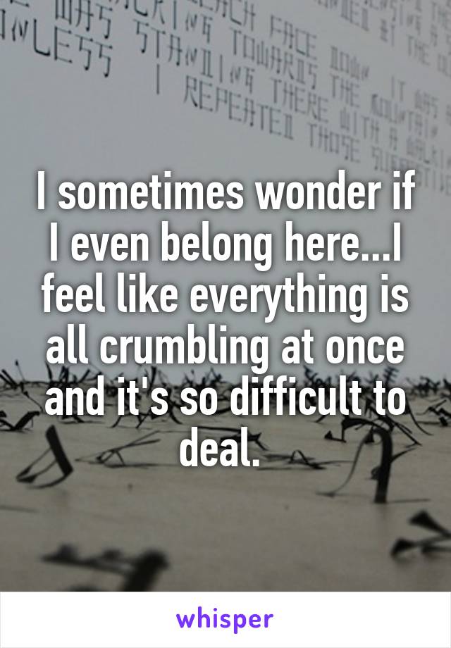 I sometimes wonder if I even belong here...I feel like everything is all crumbling at once and it's so difficult to deal. 