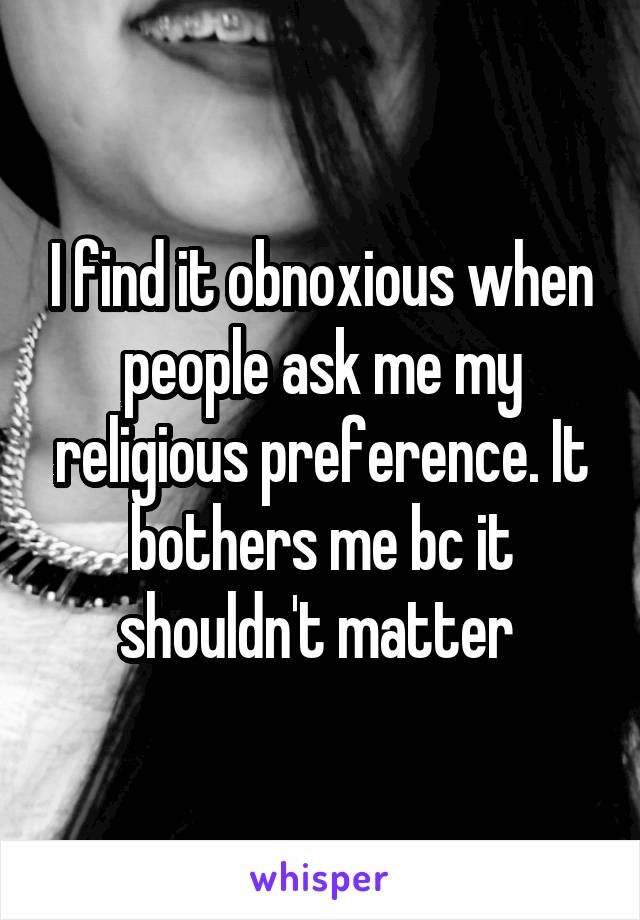 I find it obnoxious when people ask me my religious preference. It bothers me bc it shouldn't matter 