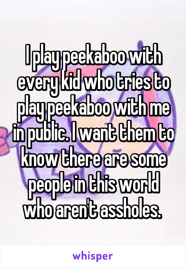 I play peekaboo with every kid who tries to play peekaboo with me in public. I want them to know there are some people in this world who aren't assholes. 