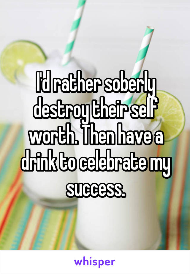I'd rather soberly destroy their self worth. Then have a drink to celebrate my success.