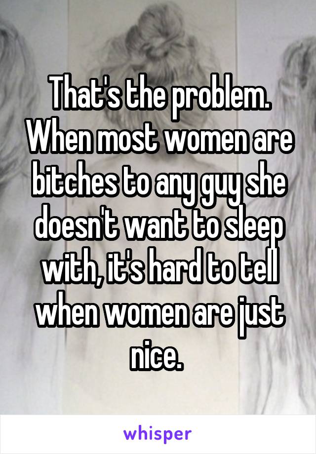 That's the problem. When most women are bitches to any guy she doesn't want to sleep with, it's hard to tell when women are just nice. 