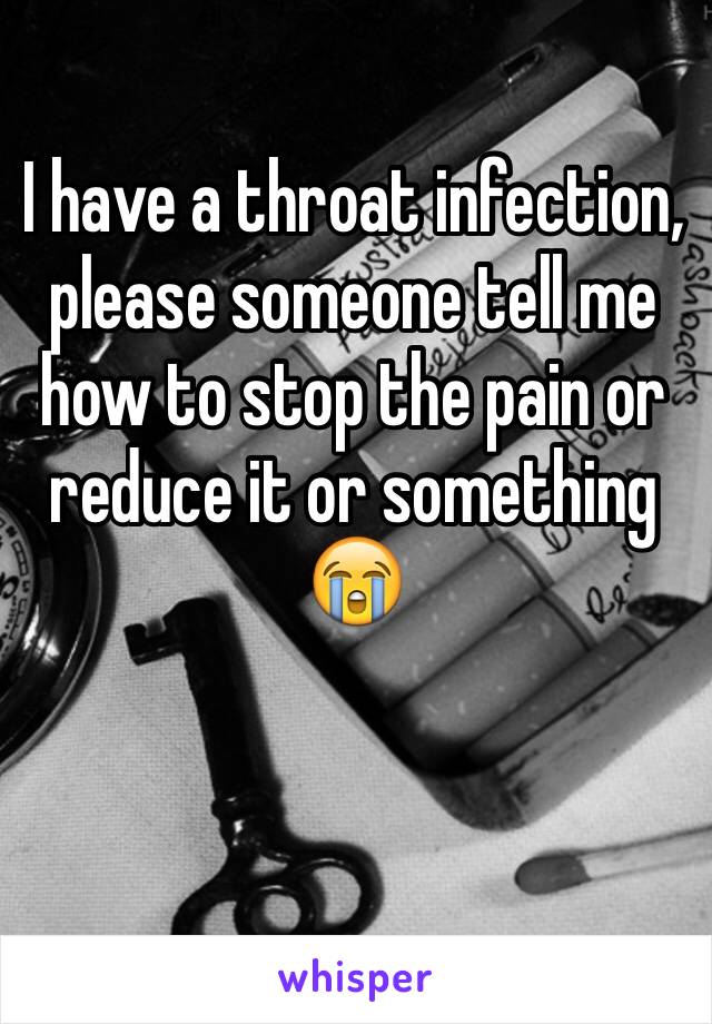 I have a throat infection, please someone tell me how to stop the pain or reduce it or something 😭